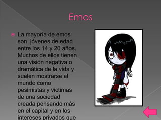 

La mayoría de emos
son jóvenes de edad
entre los 14 y 20 años.
Muchos de ellos tienen
una visión negativa o
dramática de la vida y
suelen mostrarse al
mundo como
pesimistas y victimas
de una sociedad
creada pensando más
en el capital y en los
intereses privados que

 
