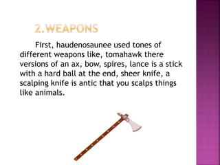 First, haudenosaunee used tones of
different weapons like, tomahawk there
versions of an ax, bow, spires, lance is a stick
with a hard ball at the end, sheer knife, a
scalping knife is antic that you scalps things
like animals.
 