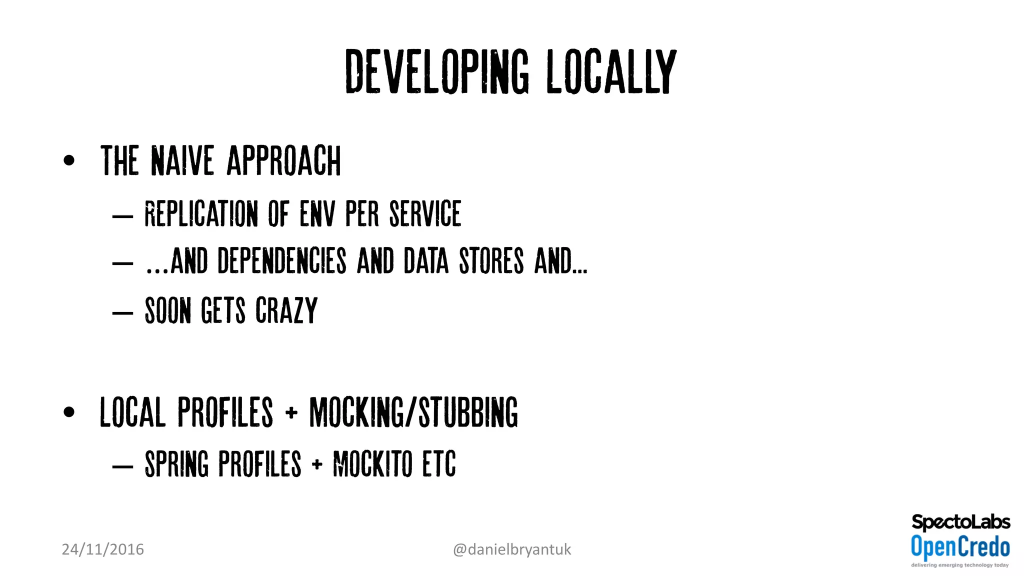 Developing Locally
• The naive approach
– Replication of env per service
– …and dependencies and data stores and...
– Soon gets crazy
• Local profiles + mocking/stubbing
– Spring profiles + Mockito etc
24/11/2016 @danielbryantuk
 