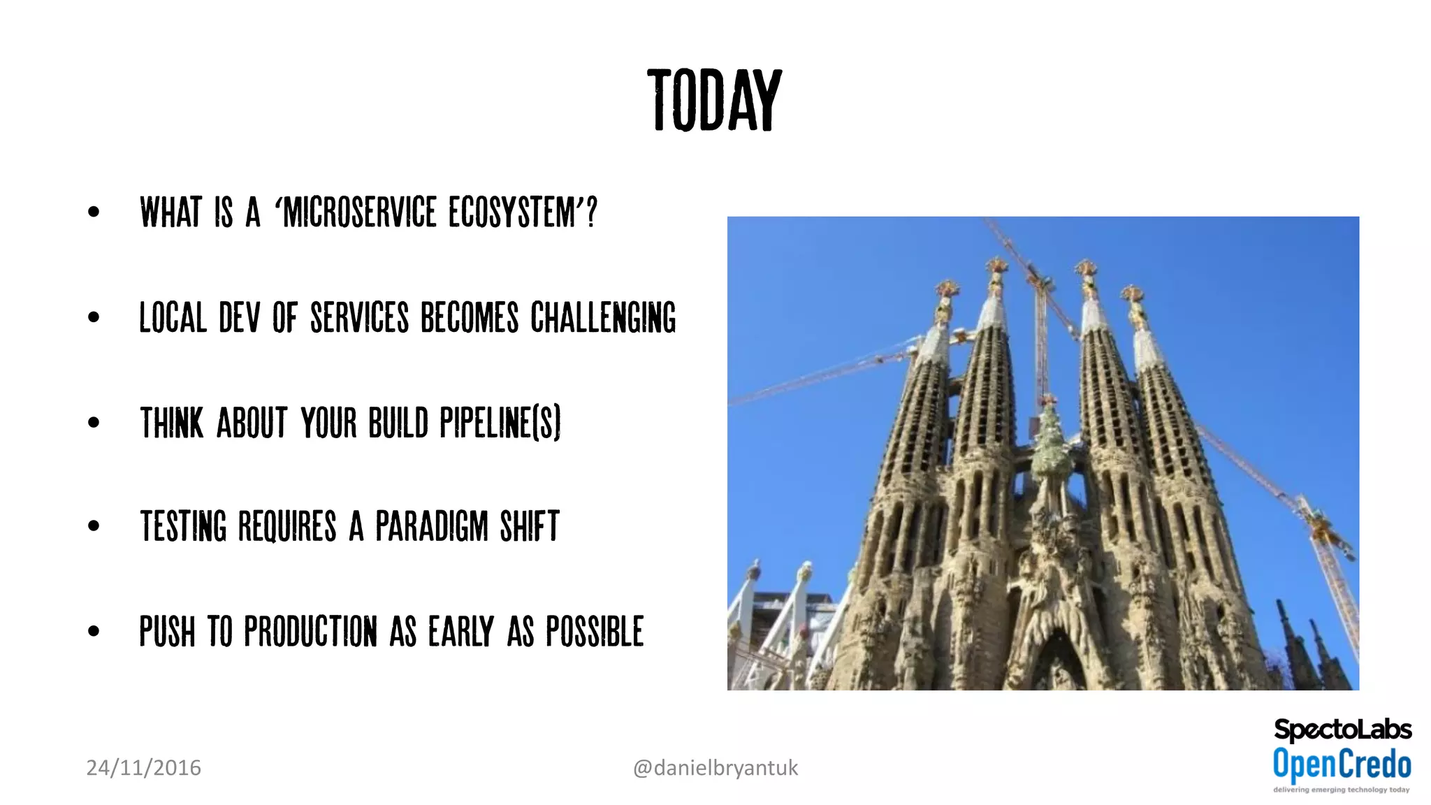 Today
• What is a ‘microservice ecosystem’?
• Local dev of services becomes challenging
• Think about your build pipeline(s)
• Testing requires a paradigm shift
• Push to production as early as possible
24/11/2016 @danielbryantuk
 