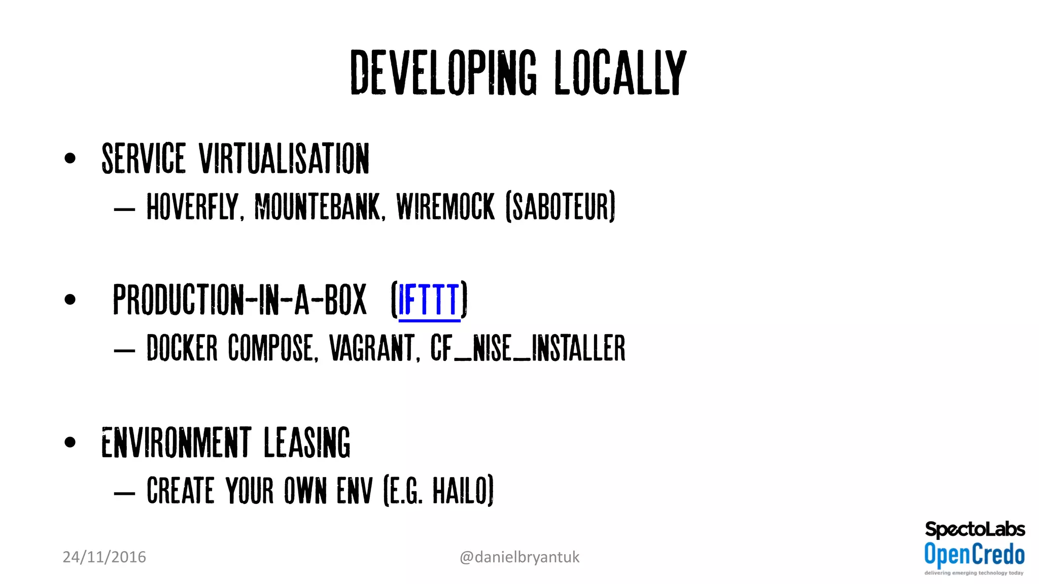 Developing Locally
• Service virtualisation
– Hoverfly, Mountebank, Wiremock (Saboteur)
• ‘Production-in-a-box’ (IFTTT)
– Docker Compose, Vagrant, cf_nise_installer
• Environment leasing
– Create your own env (e.g. Hailo)
24/11/2016 @danielbryantuk
 