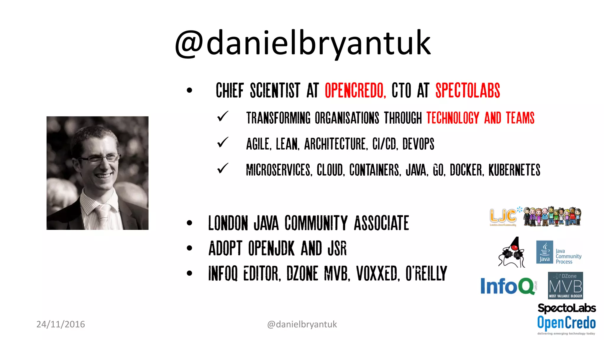 @danielbryantuk
• Chief Scientist at OpenCredo, CTO at SpectoLabs
ü Transforming organisations through technology and teams
ü Agile, Lean, Architecture, CI/CD, DevOps
ü Microservices, cloud, Containers, Java, Go, Docker, Kubernetes
• London Java Community Associate
• Adopt OpenJDK and JSR
• InfoQ Editor, DZone MVB, VOXXED, O'Reilly
24/11/2016 @danielbryantuk
 