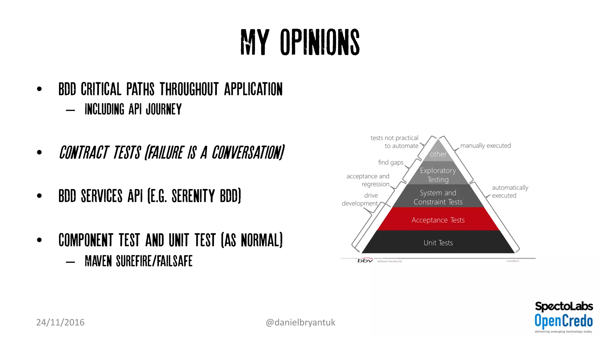 My Opinions
• BDD critical paths throughout application
– Including API journey
• Contract tests (failure is a conversation)
• BDD services API (e.g. Serenity BDD)
• Component test and unit test (as normal)
– Maven surefire/failsafe
24/11/2016 @danielbryantuk
 