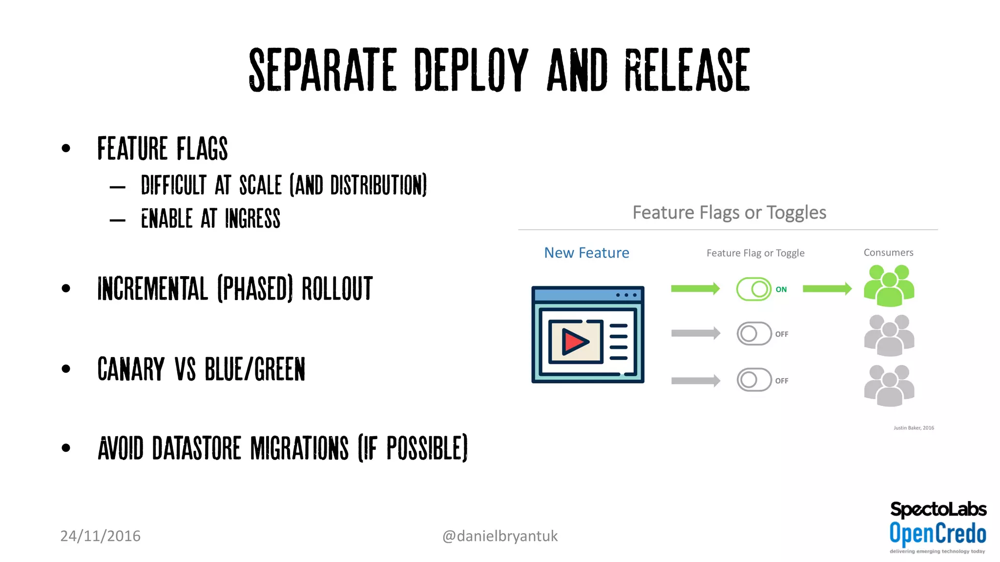 Separate Deploy and Release
• Feature flags
– Difficult at scale (and distribution)
– Enable at ingress
• Incremental (phased) rollout
• Canary vs blue/green
• Avoid datastore migrations (if possible)
24/11/2016 @danielbryantuk
 