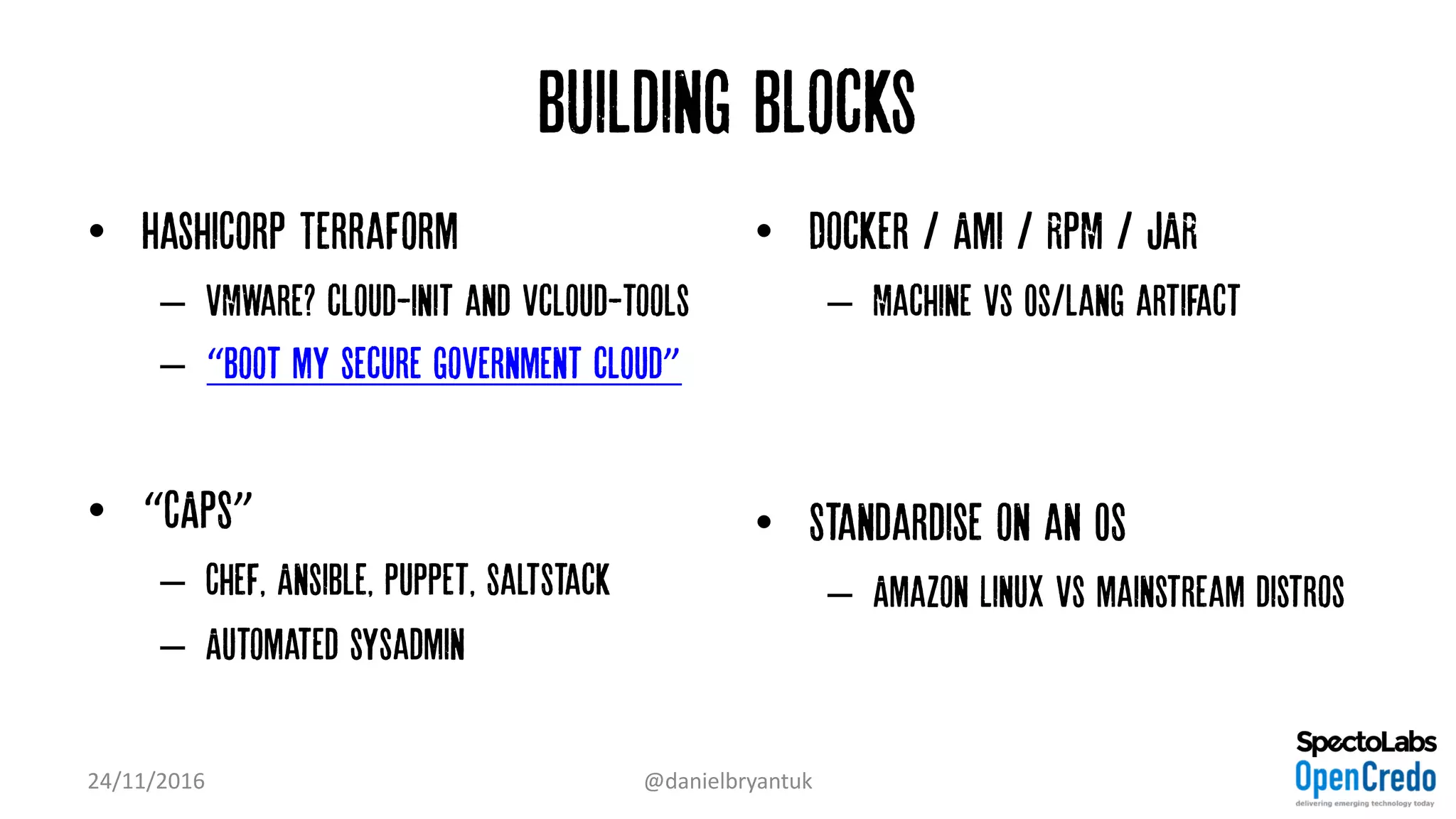 Building Blocks
• HashiCorp Terraform
– VMWare? cloud-init and vcloud-tools
– “Boot my secure government cloud”
• “CAPS”
– Chef, Ansible, Puppet, SaltStack
– Automated sysadmin
• Docker / Ami / RPM / JAR
– Machine vs Os/lang artifact
• Standardise on an OS
– Amazon Linux vs mainstream distros
24/11/2016 @danielbryantuk
 