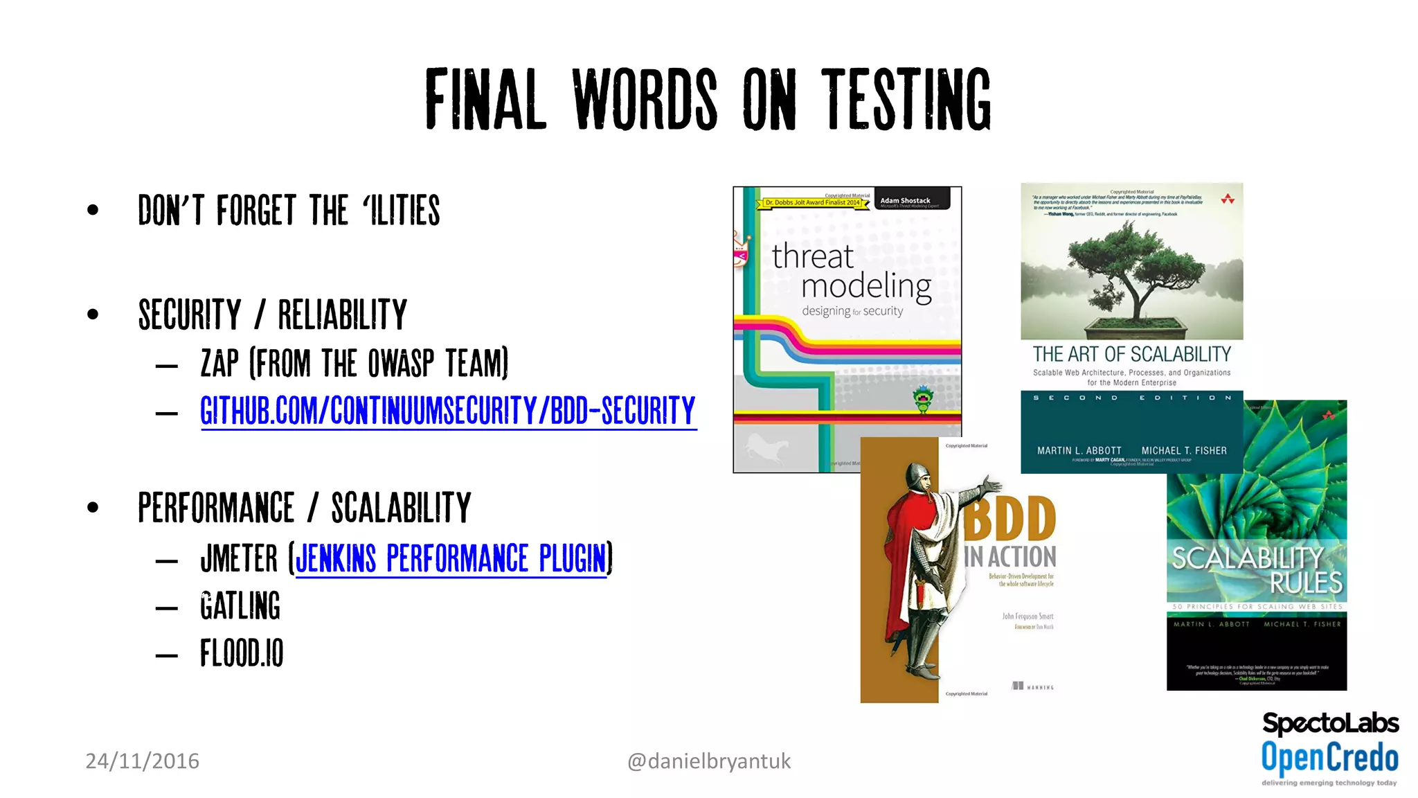 Final Words on Testing
• Don’t forget the ‘ilities”
• Security / reliability
– ZAP (from the OWASP team)
– github.com/continuumsecurity/bdd-security
• Performance / scalability
– Jmeter (Jenkins Performance plugin)
– Gatling
– flood.io
24/11/2016 @danielbryantuk
 