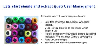 Lets start simple and extract (just) User Management
9 months later - it was a complete failure
- Lost test coverage (Remember white box
testing?)
- Scope creep (lets fix all the things which
bugged us)
- Project complexity grew out of control (Leading
Indicator: “We just need X more developers”)
- Agile became frAgile
- Team morale and spirit were destroyed
 