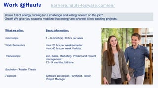 Work @Haufe karriere.haufe-lexware.com/en/
.
You’re full of energy, looking for a challenge and willing to learn on the job?
Great! We give you space to mobilize that energy and channel it into exciting projects.
What we offer: Basic Information:
Internships 1 – 6 month(s), 39 hrs per week
Work Semesters max. 20 hrs per week/semester
max. 40 hrs per week /holiday
Traineeships esp. Sales, Marketing, Product and Project
management
12 -14 months, full time
Bachelor- / Master Thesis
Positions Software Developer, - Architect, Tester,
Project Manager
 