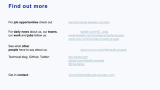 Find out more.
For job opportunities check out: karriere.haufe-lexware.com/en/
For daily news about us, our teams, twitter.com/HG_Jobs
our work and jobs follow us: www.linkedin.com/company/haufe-gruppe
www.xing.com/company/haufe-gruppe
See what other
people have to say about us: www.kununu.com/de/haufe-gruppe
Technical blog, GitHub, Twitter: dev.haufe.com
github.com/Haufe-Lexware
@HaufeDev
Get in contact: YoungTalents@haufe-lexware.com
 