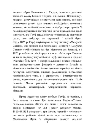 6
вважати образ Волинщика з Хардта, селянина, учасника
таємного союзу Бідного Конрада, шпільмана. Волинщику і
рицарю Георгу ніколи не зрозуміти один одного, але вони
опиняються разом, коли виникає необхідність воювати з
князями, які не бажають визнавати «добре старе право». У
романі відчуваються ностальгійні нотки письменника щодо
минулого, але Гауф неоднозначно ставиться до повстання
селян, яке зображує як страшний і сліпий бунт.
Ще у 1825 р. Гауф опублікував першу частину «Мемуарів
Сатани», які вийшли під заголовком «Витяги з мемуарів
Сатани» («Mitteilungen aus den Memoiren des Satans»), а в
1826 p. побачила світ і друга частина. «Мемуари Сатани»,
як на це звертав увагу особисто Гауф, витримані в традиції
«Фауста» Й.В. Ґете. У сатирі змальовані яскраві соціальні
типи університетських фразерів − демагогів, буршів та
«іноземних політиків». Автор дотепно пародіює не тільки
безглуздя, алогічність вчинків романтичних персонажів
гофманівського типу, а й строкатість і фрагментарність
стилю, характерного для письменників-романтиків і їхніх
епігонів. Часто розповідь переривається новелами,
спогадами, коментарями, гумористичними нарисами,
віршами.
Проте всесвітню славу здобули Гауфа не романи, а
його новели та казки. Три томи казок Гауфа об'єднані
спільною назвою «Казки для синів і дочок вельможних
станів» («Marchen fur und Tochter gebildeter Stande»,
1826−1828) і утворюють три цикли; перший − «Караван»,
до якого увійшли відомі казки про каліфа-лелеку та
Маленького Мука. У «Каравані» домінує «східний
 