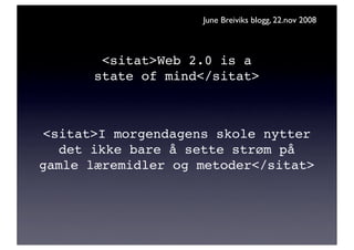 June Breiviks blogg, 22.nov 2008



        <sitat>Web 2.0 is a
       state of mind</sitat>



<sitat>I morgendagens skole nytter
  det ikke bare å sette strøm på
gamle læremidler og metoder</sitat>
 