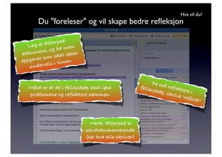 Hva vil du?
        Du "foreleser" og vil skape bedre reﬂeksjon

                     -
    Lag et  Etherpad
                       en
         nt,  og ha no
dokume          skal løs
                         es
           som
o ppgaver           men
    unde rveis i ti


                                                             De må
                                                       felles       re
   Målet er at de i fellesskap skal løse                      skap, flektere i
   problemene og reflektere sammen                                 skriv
                                                                         e "refe
                                                                                 rat"



                                Merk: Etherpad er
                              selvdokumenterende
                              (ser hva alle skriver)
 
