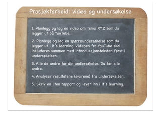 Prosjektarbeid: video og undersøkelse

1. Planlegg og lag en video om tema XYZ som du
legger ut på YouTube.
2. Planlegg og lag en spørreundersøkelse som du
legger ut i it´s learning. Videoen fra YouTube skal
inkluderes sammen med introduksjonsteksten først i
undersøkelsen.
3. Alle de andre tar din undersøkelse. Du tar alle
andre.
4. Analyser resultatene (svarene) fra undersøkelsen.
5. Skriv en liten rapport og lever inn i it´s learning.
 