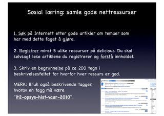 Sosial læring: samle gode nettressurser


1. Søk på Internett etter gode artikler om temaer som
har med dette faget å gjøre.

2. Registrer minst 5 ulike ressurser på delicious. Du skal
selvsagt lese artiklene du registrerer og forstå innholdet.

3. Skriv en begrunnelse på ca 200 tegn i
beskrivelsesfeltet for hvorfor hver ressurs er god.

MERK: Bruk også beskrivende tagger,
hvorav en tagg må være
"it2-opsys-hist-vaar-2010".!
 