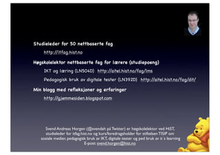 Studieleder for 50 nettbaserte fag
    http://itfag.hist.no

Høgskolelektor nettbaserte fag for lærere (studiepoeng)
    IKT og læring (LN504D) http://aitel.hist.no/fag/lms
    Pedagogisk bruk av digitale tester (LN392D) http://aitel.hist.no/fag/dit/

Min blogg med reﬂeksjoner og erfaringer
    http://gjemmesiden.blogspot.com




     Svend Andreas Horgen (@svendah på Twitter) er høgskolelektor ved HiST,
      studieleder for itfag.hist.no og kurs/foredragsholder for stiftelsen TISIP om
   sosiale medier, pedagogisk bruk av IKT, digitale tester og ped bruk av it´s learning
                              E-post: svend.horgen@hist.no
 