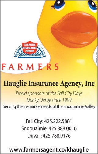 Hauglie_SP_0610
Hauglie Insurance Agency, Inc
       Proud sponsors of the Fall City Days
            Ducky Derby since 1999
Serving the insurance needs of the Snoqualmie Valley


            Fall City: 425.222.5881
          Snoqualmie: 425.888.0016
             Duvall: 425.788.9176

   www.farmersagent.co/khauglie
 