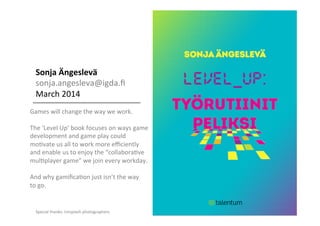 Sonja	
  Ängeslevä	
  
sonja.angesleva@igda.ﬁ	
  
March	
  2014	
  
	
  
Games	
  will	
  change	
  the	
  way	
  we	
  work.	
  
	
  
The	
  ‘Level	
  Up’	
  book	
  focuses	
  on	
  ways	
  game	
  	
  
development	
  and	
  game	
  play	
  could	
  
moGvate	
  us	
  all	
  to	
  work	
  more	
  eﬃciently	
  
and	
  enable	
  us	
  to	
  enjoy	
  the	
  “collaboraGve	
  	
  
mulGplayer	
  game”	
  we	
  join	
  every	
  workday.	
  	
  
	
  
And	
  why	
  gamiﬁcaGon	
  just	
  isn’t	
  the	
  way	
  	
  
to	
  go.	
  
	
  
	
  
	
  
	
  
Special	
  thanks:	
  Unsplash	
  photographers	
  
 