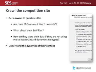 New York | March 19–23, 2012 | #sesny



Crawl the competition site
• Get answers to questions like

    • Are their PDFs or word files “crawlable”?

    • What about their SWF files?

    • How do they store their data if they are not using
      typical web standard document file types?

• Understand the dynamics of their content




                                                  Your logo here     @optimizeyourweb
 