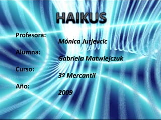 HAIKUS Profesora: Alumna: Curso: Año: Mónica Jurjevcic Gabriela Matwiejczuk 3º Mercantil 2009 