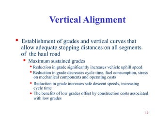 Vertical Alignment

•   Establishment of grades and vertical curves that
    allow adequate stopping distances on all segments
    of the haul road
    •   Maximum sustained grades
        • Reduction in grade significantly increases vehicle uphill speed
        • Reduction in grade decreases cycle time, fuel consumption, stress
            on mechanical components and operating costs
        •   Reduction in grade increases safe descent speeds, increasing
            cycle time
        •   The benefits of low grades offset by construction costs associated
            with low grades


                                                                            12
 