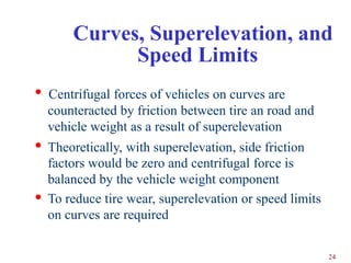 Curves, Superelevation, and
              Speed Limits
•   Centrifugal forces of vehicles on curves are
    counteracted by friction between tire an road and
    vehicle weight as a result of superelevation
• Theoretically, with superelevation, side friction
    factors would be zero and centrifugal force is
    balanced by the vehicle weight component
•   To reduce tire wear, superelevation or speed limits
    on curves are required

                                                          24
 