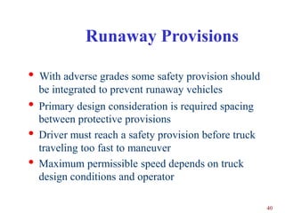 Runaway Provisions

•   With adverse grades some safety provision should
    be integrated to prevent runaway vehicles
• Primary design consideration is required spacing
    between protective provisions
•   Driver must reach a safety provision before truck
    traveling too fast to maneuver
•   Maximum permissible speed depends on truck
    design conditions and operator

                                                        40
 