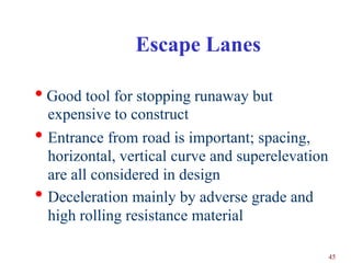 Escape Lanes

• Good tool for stopping runaway but
    expensive to construct
•   Entrance from road is important; spacing,
    horizontal, vertical curve and superelevation
    are all considered in design
•   Deceleration mainly by adverse grade and
    high rolling resistance material

                                                    45
 