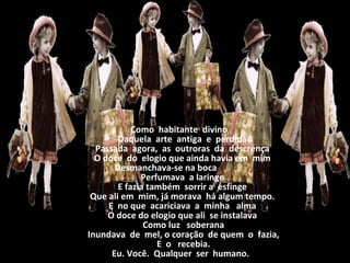                       Como  habitante  divino                      Daquela  arte  antiga  e  perdida                   Passada  agora,  as  outroras  da  descrença                   O doce  do  elogio que ainda havia em  mim                   Desmanchava-se na boca                                  Perfumava  a laringe                   E fazia também  sorrir a  esfinge                   Que ali em  mim, já morava  há algum tempo.                   E  no que  acariciava  a  minha   alma                   O doce do elogio que ali  se instalava                    Como luz   soberana                    Inundava  de  mel, o coração  de quem  o  fazia,                    E  o   recebia.                     Eu. Você.  Qualquer  ser  humano. 