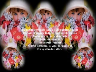                    Insuflemos  dentro de  nós,  as  últimas  delicadezas                    Elogios   façamos a  todas as  pessoas  do mundo                    Precisamos  fazer,  a alma pede                    Deixa  de  fenecer                    Precisamos  receber                    A  alma  agradece,  a  vida  enriquece-se                    Em significados  além.                   