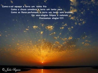    Como o sol  aquece  a  terra  um   tanto  fria                    Como  a  chuva  umedece  a  terra  um  tanto  seca                    Como  as  flores perfumam   a  terra  um  tanto  sem  aromas                                                         Em  seus elogios  limpos  e  naturais                                                                       Precisamos  elogiar !!!!! 