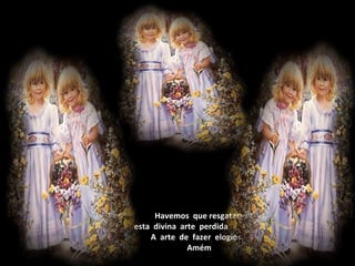                    Havemos  que resgatar   esta  divina  arte  perdida                   A  arte  de  fazer  elogios.                    Amém 