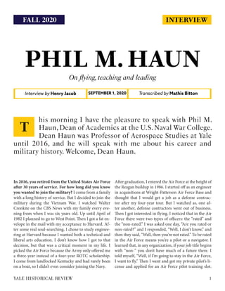 INTERVIEW
PHIL M. HAUN
On flying,teaching and leading
Interview by Henry Jacob Transcribed by Mathis BittonSEPTEMBER 1, 2020
In 2016, you retired from the United States Air Force
after 30 years of service. For how long did you know
you wanted to join the military? I come from a family
with a long history of service. But I decided to join the
military during the Vietnam War. I watched Walter
Cronkite on the CBS News with my family every eve-
ning from when I was six years old. Up until April of
1982 I planned to go to West Point. Then I got a fat en-
velope in the mail with my acceptance to Harvard. Af-
ter some real soul-searching, I chose to study enginee-
ring at Harvard because I wanted both a technical and
liberal arts education. I don’t know how I got to that
decision, but that was a critical moment in my life. I
picked the Air Force because the Army only offered me
a three-year instead of a four-year ROTC scholarship.
I come from landlocked Kentucky and had rarely been
on a boat, so I didn’t even consider joining the Navy.
After graduation, I entered the Air Force at the height of
the Reagan buildup in 1986. I started off as an engineer
in acquisitions at Wright-Patterson Air Force Base and
thought that I would get a job as a defense contrac-
tor after my four-year tour. But I watched as, one af-
ter another, defense contractors went out of business.
Then I got interested in flying. I noticed that in the Air
Force there were two types of officers: the “rated” and
the “non-rated.” I was asked one day, “Are you rated or
non-rated?” and I responded, “Well, I don’t know,” and
then they said, “Well, then you’re not rated.” To be rated
in the Air Force means you’re a pilot or a navigator. I
learned that, in any organization, if your job title begins
with “non-” you don’t have much of a future there. I
told myself, “Well, if I’m going to stay in the Air Force,
I want to fly.” Then I went and got my private pilot’s li-
cense and applied for an Air Force pilot training slot.
his morning I have the pleasure to speak with Phil M.
Haun,Dean of Academics at the U.S.Naval War College.
Dean Haun was Professor of Aerospace Studies at Yale
until 2016, and he will speak with me about his career and
military history. Welcome, Dean Haun.
T
1YALE HISTORICAL REVIEW
FALL 2020
 