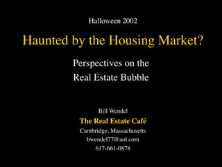 Halloween 2002

Haunted by the Housing Market?
        Perspectives on the
        Real Estate Bubble


               Bill Wendel
         The Real Estate Café
         Cambridge, Massachusetts
           bwendel77@aol.com
             617-661-0878
 