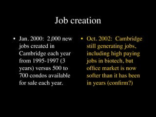 Job creation
• Jan. 2000: 2,000 new   • Oct. 2002: Cambridge
  jobs created in          still generating jobs,
  Cambridge each year      including high paying
  from 1995-1997 (3        jobs in biotech, but
  years) versus 500 to     ofﬁce market is now
  700 condos available     softer than it has been
  for sale each year.      in years (conﬁrm?)
 