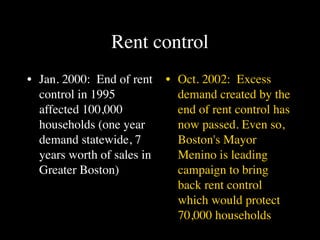 Rent control
• Jan. 2000: End of rent    • Oct. 2002: Excess
  control in 1995             demand created by the
  affected 100,000            end of rent control has
  households (one year        now passed. Even so,
  demand statewide, 7         Boston's Mayor
  years worth of sales in     Menino is leading
  Greater Boston)             campaign to bring
                              back rent control
                              which would protect
                              70,000 households
 