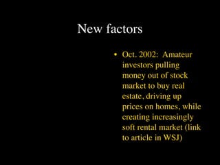 New factors
      • Oct. 2002: Amateur
        investors pulling
        money out of stock
        market to buy real
        estate, driving up
        prices on homes, while
        creating increasingly
        soft rental market (link
        to article in WSJ)
 