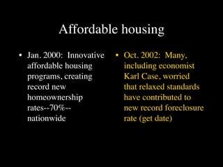 Affordable housing
• Jan. 2000: Innovative   • Oct. 2002: Many,
  affordable housing        including economist
  programs, creating        Karl Case, worried
  record new                that relaxed standards
  homeownership             have contributed to
  rates--70%--              new record foreclosure
  nationwide                rate (get date)
 