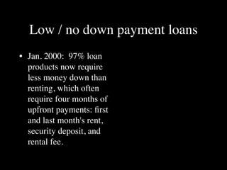 Low / no down payment loans
• Jan. 2000: 97% loan
  products now require
  less money down than
  renting, which often
  require four months of
  upfront payments: ﬁrst
  and last month's rent,
  security deposit, and
  rental fee.
 