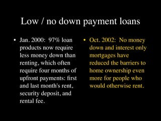 Low / no down payment loans
• Jan. 2000: 97% loan      • Oct. 2002: No money
  products now require       down and interest only
  less money down than       mortgages have
  renting, which often       reduced the barriers to
  require four months of     home ownership even
  upfront payments: ﬁrst     more for people who
  and last month's rent,     would otherwise rent.
  security deposit, and
  rental fee.
 