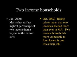 Two income households
• Jan. 2000:              • Oct. 2002: Rising
  Massachusetts has         prices mean that two
  highest percentage of     incomes needed more
  two income home           than ever in MA. Two
  buyers in the nation:     income households
  83%                       more vulnerable to
                            foreclosure is one
                            loses their job.
 