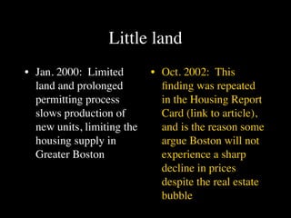 Little land
• Jan. 2000: Limited        • Oct. 2002: This
  land and prolonged          ﬁnding was repeated
  permitting process          in the Housing Report
  slows production of         Card (link to article),
  new units, limiting the     and is the reason some
  housing supply in           argue Boston will not
  Greater Boston              experience a sharp
                              decline in prices
                              despite the real estate
                              bubble
 