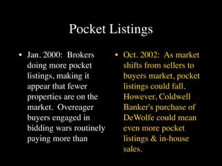 Pocket Listings
• Jan. 2000: Brokers       • Oct. 2002: As market
  doing more pocket          shifts from sellers to
  listings, making it        buyers market, pocket
  appear that fewer          listings could fall.
  properties are on the      However, Coldwell
  market. Overeager          Banker's purchase of
  buyers engaged in          DeWolfe could mean
  bidding wars routinely     even more pocket
  paying more than           listings & in-house
                             sales.
 
