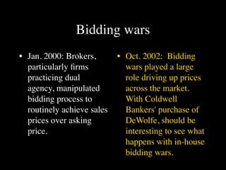 Bidding wars
• Jan. 2000: Brokers,       • Oct. 2002: Bidding
  particularly ﬁrms           wars played a large
  practicing dual             role driving up prices
  agency, manipulated         across the market.
  bidding process to          With Coldwell
  routinely achieve sales     Bankers' purchase of
  prices over asking          DeWolfe, should be
  price.                      interesting to see what
                              happens with in-house
                              bidding wars.
 
