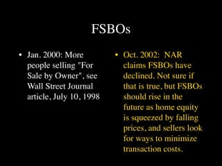 FSBOs
• Jan. 2000: More          • Oct. 2002: NAR
  people selling "For        claims FSBOs have
  Sale by Owner", see        declined. Not sure if
  Wall Street Journal        that is true, but FSBOs
  article, July 10, 1998     should rise in the
                             future as home equity
                             is squeezed by falling
                             prices, and sellers look
                             for ways to minimize
                             transaction costs.
 
