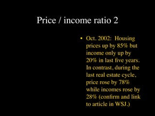 Price / income ratio 2
           • Oct. 2002: Housing
             prices up by 85% but
             income only up by
             20% in last ﬁve years.
             In contrast, during the
             last real estate cycle,
             price rose by 78%
             while incomes rose by
             28% (conﬁrm and link
             to article in WSJ.)
 
