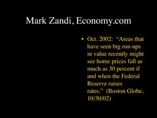 Mark Zandi, Economy.com
            • Oct. 2002: “Areas that
              have seen big run-ups
              in value recently might
              see home prices fall as
              much as 30 percent if
              and when the Federal
              Reserve raises
              rates.” (Boston Globe,
              10/30/02)
 