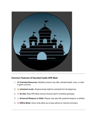 ​
Common Features of Haunted Castle APK Mod:
1.​ 🎮Unlimited Resources: Modified versions may offer unlimited health, coins, or other
in-game currency.​
2.​ 🔓Unlocked Levels: All game levels might be unlocked from the beginning.​
3.​ 👻No Ads: Most APK Mods remove intrusive ads for smoother gameplay.​
4.​ ⚔️Enhanced Weapons or Skills: Players may start with powerful weapons or abilities.​
5.​ 🚫Offline Mode: Some mods allow you to play without an internet connection.​
 