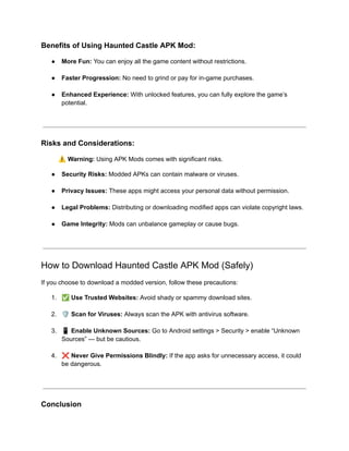 ​
Benefits of Using Haunted Castle APK Mod:
●​ More Fun: You can enjoy all the game content without restrictions.​
●​ Faster Progression: No need to grind or pay for in-game purchases.​
●​ Enhanced Experience: With unlocked features, you can fully explore the game’s
potential.​
Risks and Considerations:
⚠️Warning: Using APK Mods comes with significant risks.
●​ Security Risks: Modded APKs can contain malware or viruses.​
●​ Privacy Issues: These apps might access your personal data without permission.​
●​ Legal Problems: Distributing or downloading modified apps can violate copyright laws.​
●​ Game Integrity: Mods can unbalance gameplay or cause bugs.​
How to Download Haunted Castle APK Mod (Safely)
If you choose to download a modded version, follow these precautions:
1.​ ✅Use Trusted Websites: Avoid shady or spammy download sites.​
2.​ 🛡️Scan for Viruses: Always scan the APK with antivirus software.​
3.​ 📱Enable Unknown Sources: Go to Android settings > Security > enable “Unknown
Sources” — but be cautious.​
4.​ ❌Never Give Permissions Blindly: If the app asks for unnecessary access, it could
be dangerous.​
Conclusion
 