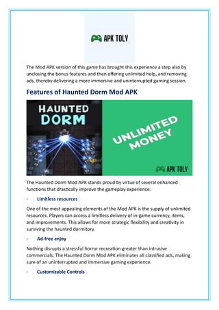 The Mod APK version of this game has brought this experience a step also by
unclosing the bonus features and then offering unlimited help, and removing
ads, thereby delivering a more immersive and uninterrupted gaming session.
Features of Haunted Dorm Mod APK
The Haunted Dorm Mod APK stands proud by virtue of several enhanced
functions that drastically improve the gameplay experience:
· Limitless resources
One of the most appealing elements of the Mod APK is the supply of unlimited
resources. Players can access a limitless delivery of in-game currency, items,
and improvements. This allows for more strategic flexibility and creativity in
surviving the haunted dormitory.
· Ad-free enjoy
Nothing disrupts a stressful horror recreation greater than intrusive
commercials. The Haunted Dorm Mod APK eliminates all classified ads, making
sure of an uninterrupted and immersive gaming experience.
· Customizable Controls
 