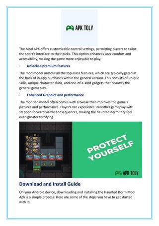 The Mod APK offers customizable control settings, permitting players to tailor
the sport's interface to their picks. This option enhances user comfort and
accessibility, making the game more enjoyable to play.
· Unlocked premium features
The mod model unlocks all the top-class features, which are typically gated at
the back of in-app purchases within the general version. This consists of unique
skills, unique character skins, and one-of-a-kind gadgets that beautify the
general gameplay.
· Enhanced Graphics and performance
The modded model often comes with a tweak that improves the game's
pictures and performance. Players can experience smoother gameplay with
stepped-forward visible consequences, making the haunted dormitory feel
even greater terrifying.
Download and Install Guide
On your Android device, downloading and installing the Haunted Dorm Mod
Apk is a simple process. Here are some of the steps you have to get started
with it:
 